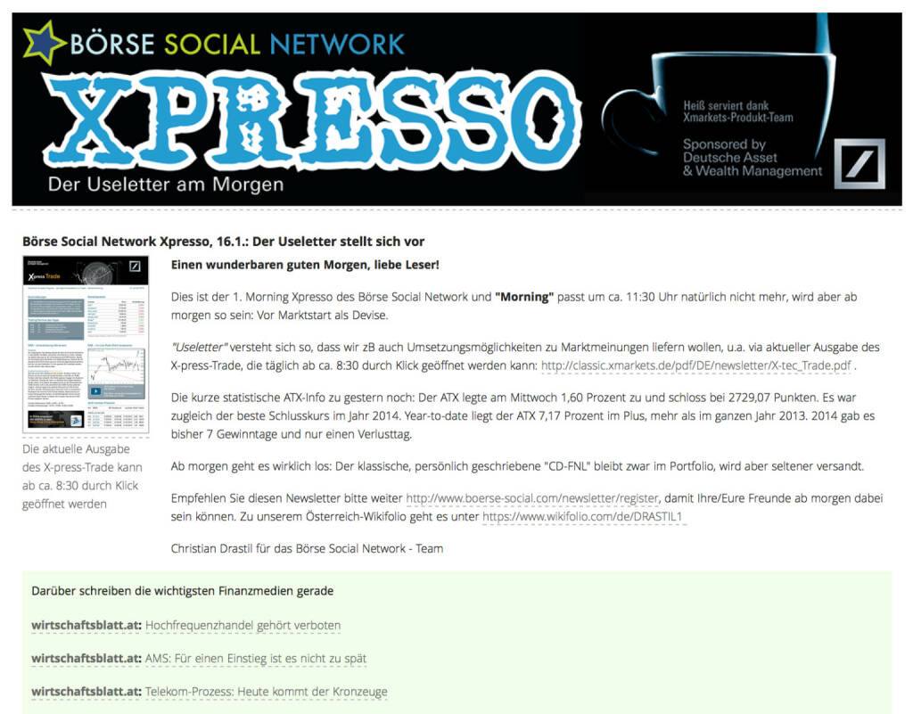 http://www.boerse-social.com am 16.1.2014: Heute wurde der 1. Morning Xpresso Useletter des Börse Social Network versandt, dieser erscheint künftig täglich vor Marktstart. Useletter versteht sich so, dass wir zB auch Umsetzungsmöglichkeiten zu Marktmeinungen liefern wollen, u.a. via aktueller Ausgabe des X-press-Trade, die täglich ab ca. 8:30 durch Klick geöffnet werden kann: http://classic.xmarkets.de/pdf/DE/newsletter/X-tec_Trade.pdf . Empfehlen Sie diesen Newsletter - so sieht die 1. Ausgabe aus http://www.christian-drastil.com/newsletter/preview/124 - bitte weiter: http://www.boerse-social.com/newsletter/register, damit Ihre/Eure Freunde ab morgen dabei sein können. Die Launch-Chronologie gibt es HIER. Stay tuned. (16.01.2014) 