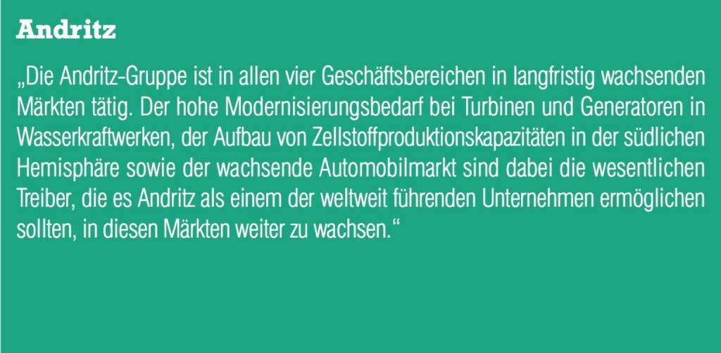 Andritz Die Andritz-Gruppe ist in allen vier Geschäftsbereichen in langfristig wachsenden Märkten tätig. Der hohe Modernisierungsbedarf bei Turbinen und Generatoren in Wasserkraftwerken, der Aufbau von Zellstoffproduktionskapazitäten in der südlichen Hemisphäre sowie der wachsende Automobilmarkt sind dabei die wesentlichen Treiber, die es Andritz als einem der weltweit führenden Unternehmen ermöglichen sollten, in diesen Märkten weiter zu wachsen. (04.09.2014) 