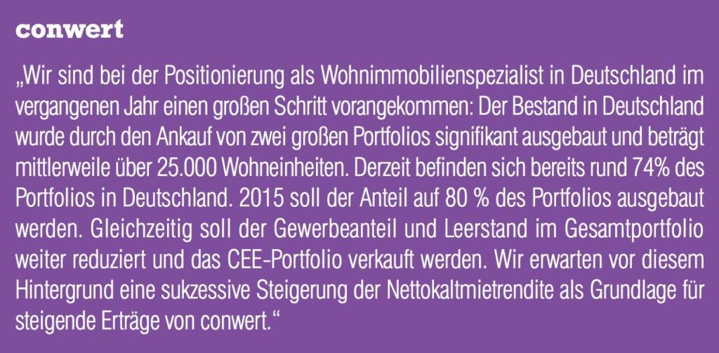conwert „Wir sind bei der Positionierung als Wohnimmobilienspezialist in Deutschland im vergangenen Jahr einen großen Schritt vorangekommen: Der Bestand in Deutschland wurde durch den Ankauf von zwei großen Portfolios signifikant ausgebaut und beträgt mittlerweile über 25.000 Wohneinheiten. Derzeit befinden sich bereits rund 74% des Portfolios in Deutschland. 2015 soll der Anteil auf 80 % des Portfolios ausgebaut werden. Gleichzeitig soll der Gewerbeanteil und Leerstand im Gesamtportfolio weiter reduziert und das CEE-Portfolio verkauft werden. Wir erwarten vor diesem Hintergrund eine sukzessive Steigerung der Nettokaltmietrendite als Grundlage für steigende Erträge von conwert.“ (04.09.2014) 