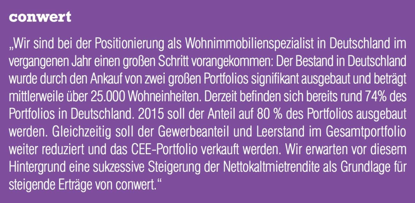 conwert „Wir sind bei der Positionierung als Wohnimmobilienspezialist in Deutschland im vergangenen Jahr einen großen Schritt vorangekommen: Der Bestand in Deutschland wurde durch den Ankauf von zwei großen Portfolios signifikant ausgebaut und beträgt mittlerweile über 25.000 Wohneinheiten. Derzeit befinden sich bereits rund 74% des Portfolios in Deutschland. 2015 soll der Anteil auf 80 % des Portfolios ausgebaut werden. Gleichzeitig soll der Gewerbeanteil und Leerstand im Gesamtportfolio weiter reduziert und das CEE-Portfolio verkauft werden. Wir erwarten vor diesem Hintergrund eine sukzessive Steigerung der Nettokaltmietrendite als Grundlage für steigende Erträge von conwert.“