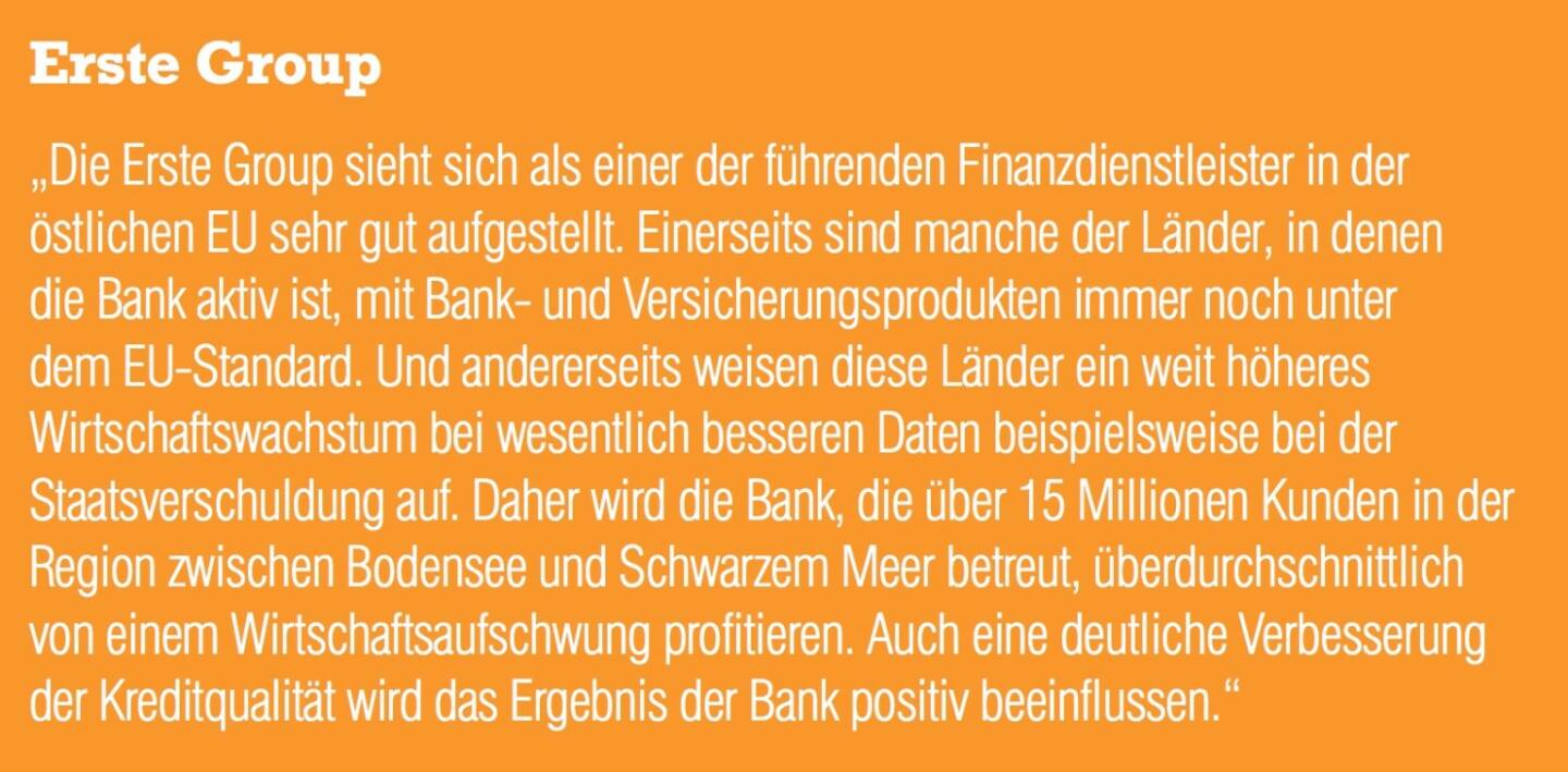 Erste Group „Die Erste Group sieht sich als einer der führenden Finanzdienstleister in der östlichen EU sehr gut aufgestellt. Einerseits sind manche der Länder, in denen die Bank aktiv ist, mit Bank- und Versicherungsprodukten immer noch unter
dem EU-Standard. Und andererseits weisen diese Länder ein weit höheres Wirtschaftswachstum bei wesentlich besseren Daten beispielsweise bei der Staatsverschuldung auf. Daher wird die Bank, die über 15 Millionen Kunden in der Region zwischen Bodensee und Schwarzem Meer betreut, überdurchschnittlich von einem Wirtschaftsaufschwung profitieren. Auch eine deutliche Verbesserun