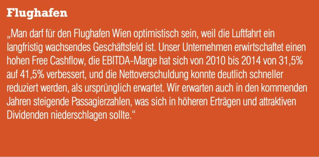 Flughafen „Man darf für den Flughafen Wien optimistisch sein, weil die Luftfahrt ein langfristig wachsendes Geschäftsfeld ist. Unser Unternehmen erwirtschaftet einen hohen Free Cashflow, die EBITDA-Marge hat sich von 2010 bis 2014 von 31,5% auf 41,5% verbessert, und die Nettoverschuldung konnte deutlich schneller reduziert werden, als ursprünglich erwartet. Wir erwarten auch in den kommenden Jahren steigende Passagierzahlen, was sich in höheren Erträgen und attraktiven Dividenden niederschlagen sollte.“ (04.09.2014) 