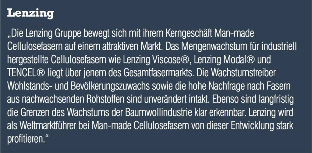 Lenzing „Die Lenzing Gruppe bewegt sich mit ihrem Kerngeschäft Man-made Cellulosefasern auf einem attraktiven Markt. Das Mengenwachstum für industriell hergestellte Cellulosefasern wie Lenzing Viscose®, Lenzing Modal® und TENCEL® liegt über jenem des Gesamtfasermarkts. Die Wachstumstreiber Wohlstands- und Bevölkerungszuwachs sowie die hohe Nachfrage nach Fasern aus nachwachsenden Rohstoffen sind unverändert intakt. Ebenso sind langfristig die Grenzen des Wachstums der Baumwollindustrie klar erkennbar. Lenzing wird als Weltmarktführer bei Man-made Cellulosefasern von dieser Entwicklung stark profitieren.“ (04.09.2014) 