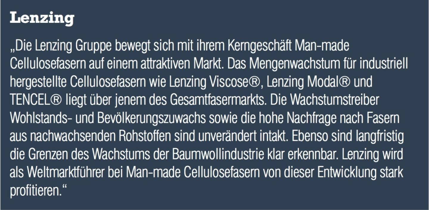 Lenzing „Die Lenzing Gruppe bewegt sich mit ihrem Kerngeschäft Man-made Cellulosefasern auf einem attraktiven Markt. Das Mengenwachstum für industriell hergestellte Cellulosefasern wie Lenzing Viscose®, Lenzing Modal® und TENCEL® liegt über jenem des Gesamtfasermarkts. Die Wachstumstreiber Wohlstands- und Bevölkerungszuwachs sowie die hohe Nachfrage nach Fasern aus nachwachsenden Rohstoffen sind unverändert intakt. Ebenso sind langfristig die Grenzen des Wachstums der Baumwollindustrie klar erkennbar. Lenzing wird als Weltmarktführer bei Man-made Cellulosefasern von dieser Entwicklung stark profitieren.“