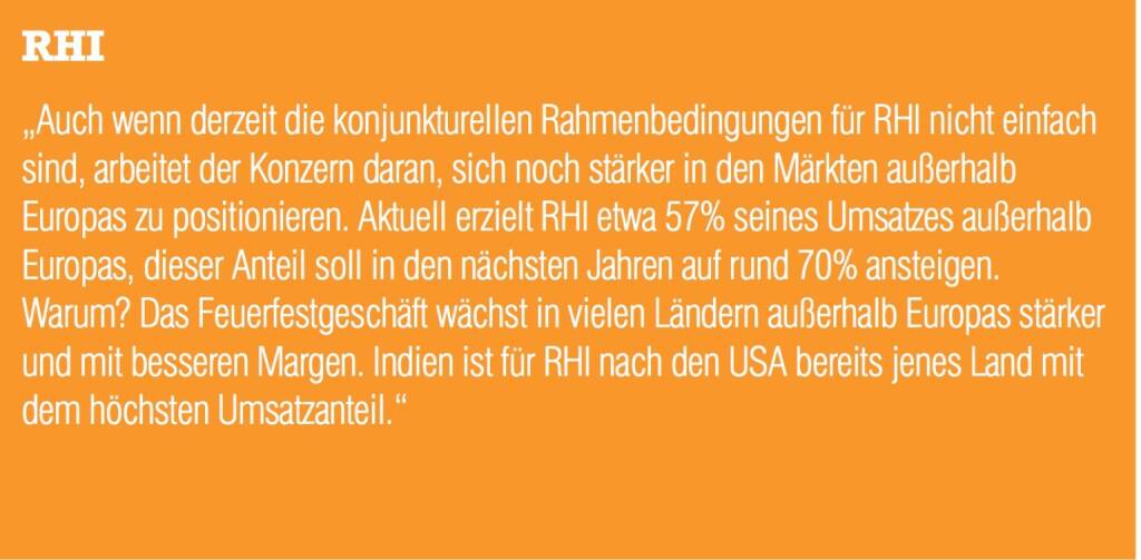 RHI „Auch wenn derzeit die konjunkturellen Rahmenbedingungen für RHI nicht einfach sind, arbeitet der Konzern daran, sich noch stärker in den Märkten außerhalb Europas zu positionieren. Aktuell erzielt RHI etwa 57% seines Umsatzes außerhalb Europas, dieser Anteil soll in den nächsten Jahren auf rund 70% ansteigen. Warum? Das Feuerfestgeschäft wächst in vielen Ländern außerhalb Europas stärker und mit besseren Margen. Indien ist für RHI nach den USA bereits jenes Land mit dem höchsten Umsatzanteil.“ (04.09.2014) 