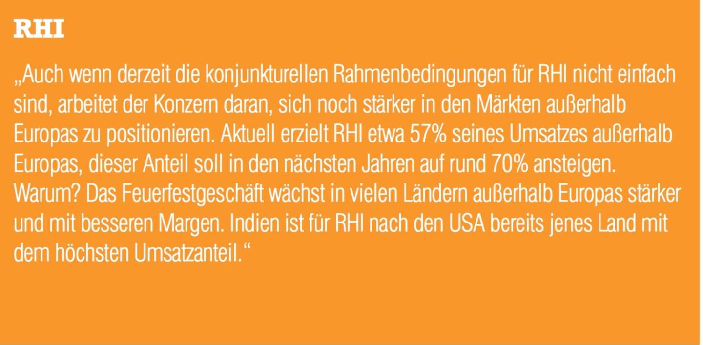 RHI „Auch wenn derzeit die konjunkturellen Rahmenbedingungen für RHI nicht einfach sind, arbeitet der Konzern daran, sich noch stärker in den Märkten außerhalb Europas zu positionieren. Aktuell erzielt RHI etwa 57% seines Umsatzes außerhalb Europas, dieser Anteil soll in den nächsten Jahren auf rund 70% ansteigen. Warum? Das Feuerfestgeschäft wächst in vielen Ländern außerhalb Europas stärker und mit besseren Margen. Indien ist für RHI nach den USA bereits jenes Land mit dem höchsten Umsatzanteil.“