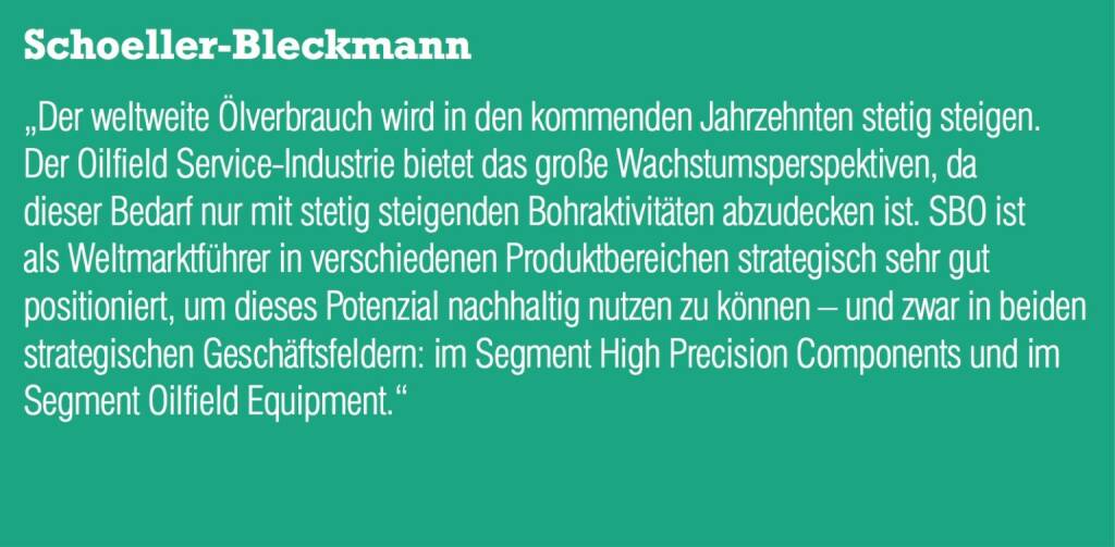 ￼￼￼Schoeller-Bleckmann „Der weltweite Ölverbrauch wird in den kommenden Jahrzehnten stetig steigen. Der Oilfield Service-Industrie bietet das große Wachstumsperspektiven, da dieser Bedarf nur mit stetig steigenden Bohraktivitäten abzudecken ist. SBO ist als Weltmarktführer in verschiedenen Produktbereichen strategisch sehr gut positioniert, um dieses Potenzial nachhaltig nutzen zu können – und zwar in beiden strategischen Geschäftsfeldern: im Segment High Precision Components und im Segment Oilfield Equipment.“ (04.09.2014) 