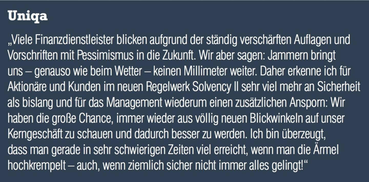 Uniqa „Viele Finanzdienstleister blicken aufgrund der ständig verschärften Auflagen und Vorschriften mit Pessimismus in die Zukunft. Wir aber sagen: Jammern bringt uns – genauso wie beim Wetter – keinen Millimeter weiter. Daher erkenne ich für Aktionäre und Kunden im neuen Regelwerk Solvency II sehr viel mehr an Sicherheit als bislang und für das Management wiederum einen zusätzlichen Ansporn: Wir haben die große Chance, immer wieder aus völlig neuen Blickwinkeln auf unser Kerngeschäft zu schauen und dadurch besser zu werden. Ich bin überzeugt, dass man gerade in sehr schwierigen Zeiten viel erreicht, wenn man die Ärmel hochkrempelt – auch, wenn ziemlich sicher nicht immer alles gelingt!“