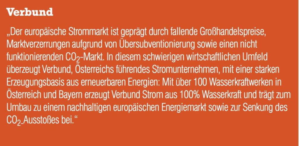 Verbund „Der europäische Strommarkt ist geprägt durch fallende Großhandelspreise, Marktverzerrungen aufgrund von Übersubventionierung sowie einen nicht funktionierenden CO2-Markt. In diesem schwierigen wirtschaftlichen Umfeld überzeugt Verbund, Österreichs führendes Stromunternehmen, mit einer starken Erzeugungsbasis aus erneuerbaren Energien: Mit über 100 Wasserkraftwerken in Österreich und Bayern erzeugt Verbund Strom aus 100% Wasserkraft und trägt zum Umbau zu einem nachhaltigen europäischen Energiemarkt sowie zur Senkung des CO2-Ausstoßes bei.“ (04.09.2014) 