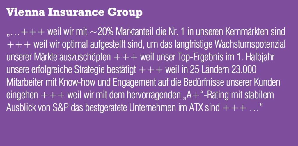 VIG Vienna Insurance Group „...+++ weil wir mit ~20% Marktanteil die Nr. 1 in unseren Kernmärkten sind +++ weil wir optimal aufgestellt sind, um das langfristige Wachstumspotenzial unserer Märkte auszuschöpfen +++ weil unser Top-Ergebnis im 1. Halbjahr unsere erfolgreiche Strategie bestätigt +++ weil in 25 Ländern 23.000 Mitarbeiter mit Know-how und Engagement auf die Bedürfnisse unserer Kunden eingehen +++ weil wir mit dem hervorragenden „A+“-Rating mit stabilem Ausblick von S&P das bestgeratete Unternehmen im ATX sind +++ ...“ (04.09.2014) 
