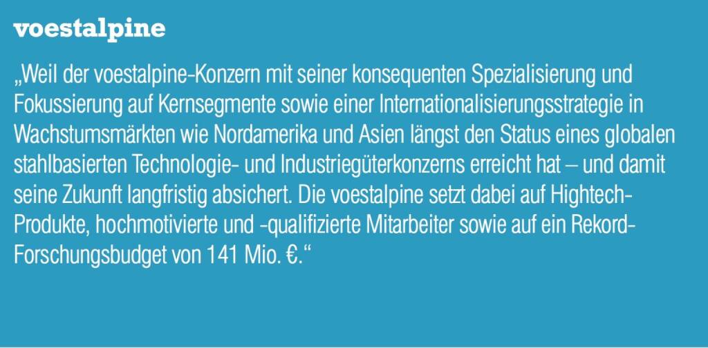 voestalpine „Weil der voestalpine-Konzern mit seiner konsequenten Spezialisierung und Fokussierung auf Kernsegmente sowie einer Internationalisierungsstrategie in Wachstumsmärkten wie Nordamerika und Asien längst den Status eines globalen stahlbasierten Technologie- und Industriegüterkonzerns erreicht hat – und damit seine Zukunft langfristig absichert. Die voestalpine setzt dabei auf Hightech- Produkte, hochmotivierte und -qualifizierte Mitarbeiter sowie auf ein Rekord- Forschungsbudget von 141 Mio. €.“ (04.09.2014) 