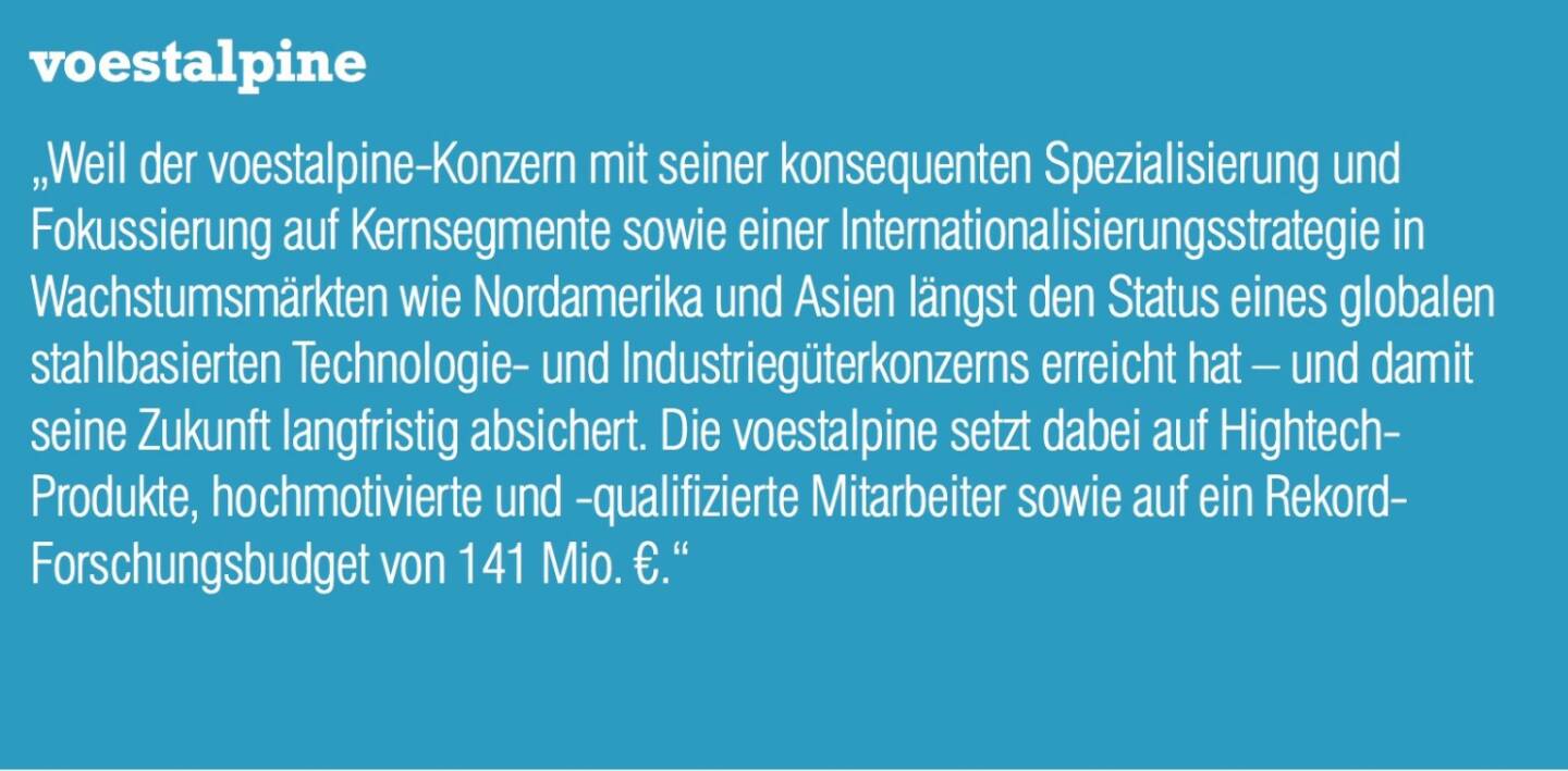 voestalpine „Weil der voestalpine-Konzern mit seiner konsequenten Spezialisierung und Fokussierung auf Kernsegmente sowie einer Internationalisierungsstrategie in Wachstumsmärkten wie Nordamerika und Asien längst den Status eines globalen stahlbasierten Technologie- und Industriegüterkonzerns erreicht hat – und damit seine Zukunft langfristig absichert. Die voestalpine setzt dabei auf Hightech- Produkte, hochmotivierte und -qualifizierte Mitarbeiter sowie auf ein Rekord- Forschungsbudget von 141 Mio. €.“