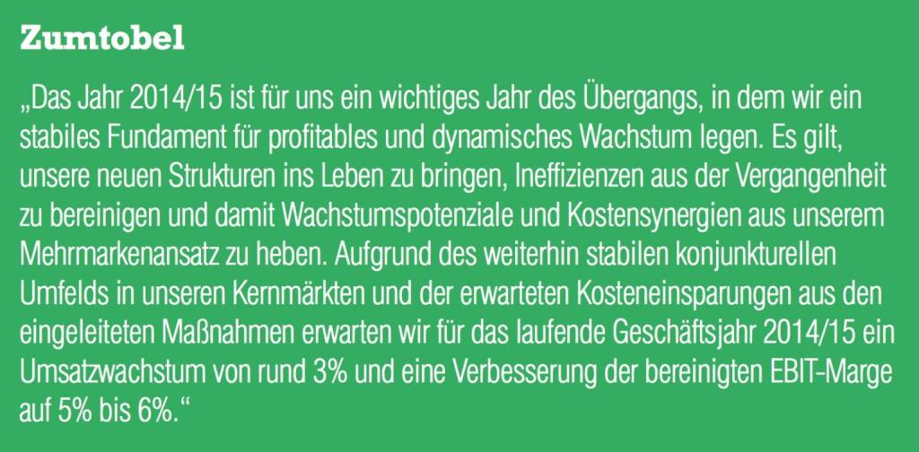 Zumtobel „Das Jahr 2014/15 ist für uns ein wichtiges Jahr des Übergangs, in dem wir ein stabiles Fundament für profitables und dynamisches Wachstum legen. Es gilt, unsere neuen Strukturen ins Leben zu bringen, Ineffizienzen aus der Vergangenheit zu bereinigen und damit Wachstumspotenziale und Kostensynergien aus unserem Mehrmarkenansatz zu heben. Aufgrund des weiterhin stabilen konjunkturellen Umfelds in unseren Kernmärkten und der erwarteten Kosteneinsparungen aus den eingeleiteten Maßnahmen erwarten wir für das laufende Geschäftsjahr 2014/15 ein Umsatzwachstum von rund 3% und eine Verbesserung der bereinigten EBIT-Marge auf 5% bis 6%.“ (04.09.2014) 