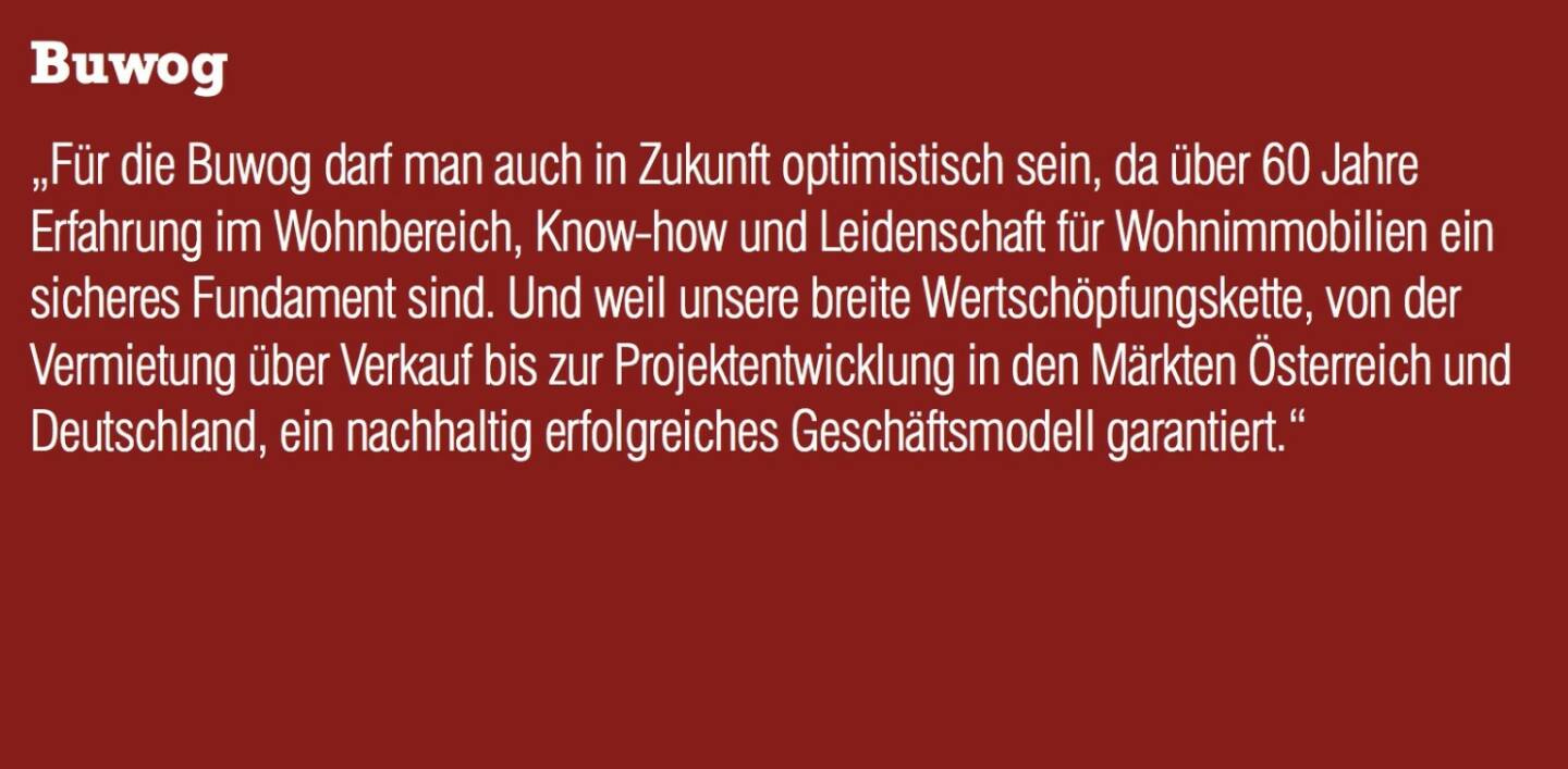 Buwog „Für die Buwog darf man auch in Zukunft optimistisch sein, da über 60 Jahre Erfahrung im Wohnbereich, Know-how und Leidenschaft für Wohnimmobilien ein sicheres Fundament sind. Und weil unsere breite Wertschöpfungskette, von der Vermietung über Verkauf bis zur Projektentwicklung in den Märkten Österreich und Deutschland, ein nachhaltig erfolgreiches Geschäftsmodell garantiert.“