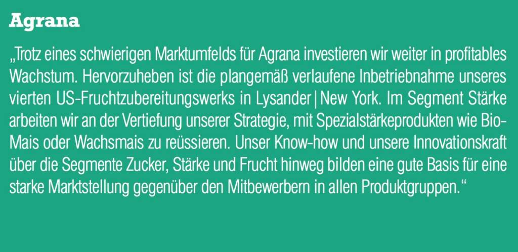 Agrana „Trotz eines schwierigen Marktumfelds für Agrana investieren wir weiter in profitables Wachstum. Hervorzuheben ist die plangemäß verlaufene Inbetriebnahme unseres vierten US-Fruchtzubereitungswerks in Lysander|New York. Im Segment Stärke arbeiten wir an der Vertiefung unserer Strategie, mit Spezialstärkeprodukten wie Bio- Mais oder Wachsmais zu reüssieren. Unser Know-how und unsere Innovationskraft über die Segmente Zucker, Stärke und Frucht hinweg bilden eine gute Basis für eine starke Marktstellung gegenüber den Mitbewerbern in allen Produktgruppen.“ (05.09.2014) 