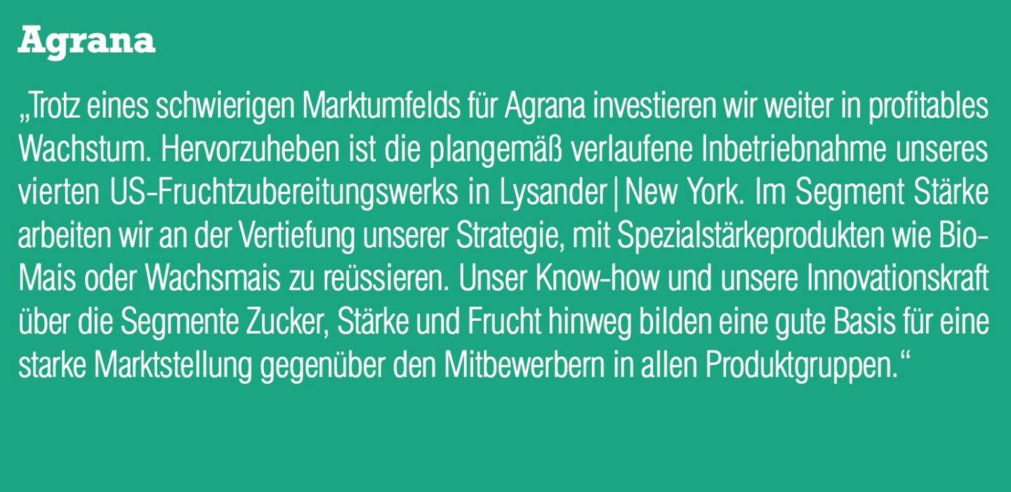 Agrana „Trotz eines schwierigen Marktumfelds für Agrana investieren wir weiter in profitables Wachstum. Hervorzuheben ist die plangemäß verlaufene Inbetriebnahme unseres vierten US-Fruchtzubereitungswerks in Lysander|New York. Im Segment Stärke arbeiten wir an der Vertiefung unserer Strategie, mit Spezialstärkeprodukten wie Bio- Mais oder Wachsmais zu reüssieren. Unser Know-how und unsere Innovationskraft über die Segmente Zucker, Stärke und Frucht hinweg bilden eine gute Basis für eine starke Marktstellung gegenüber den Mitbewerbern in allen Produktgruppen.“