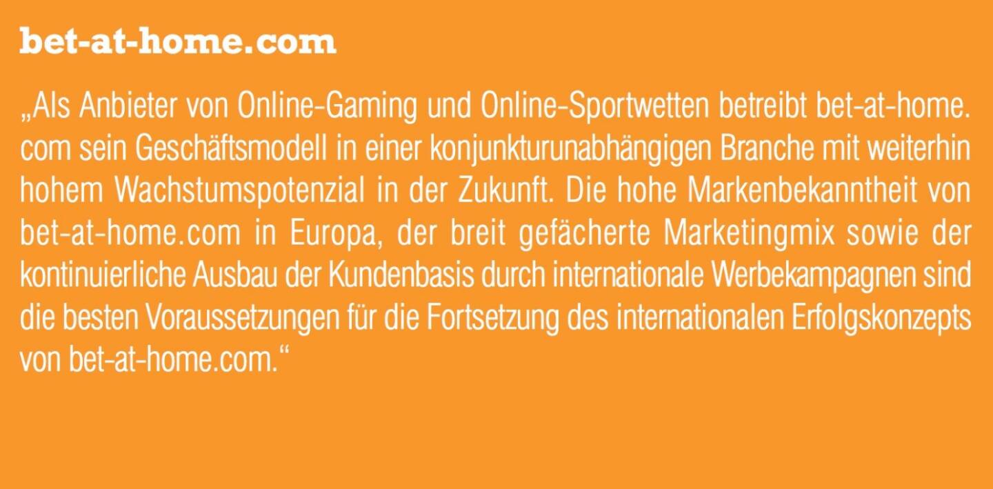 bet-at-home.com „Als Anbieter von Online-Gaming und Online-Sportwetten betreibt bet-at-home. com sein Geschäftsmodell in einer konjunkturunabhängigen Branche mit weiterhin hohem Wachstumspotenzial in der Zukunft. Die hohe Markenbekanntheit von bet-at-home.com in Europa, der breit gefächerte Marketingmix sowie der kontinuierliche Ausbau der Kundenbasis durch internationale Werbekampagnen sind die besten Voraussetzungen für die Fortsetzung des internationalen Erfolgskonzepts von bet-at-home.com.“