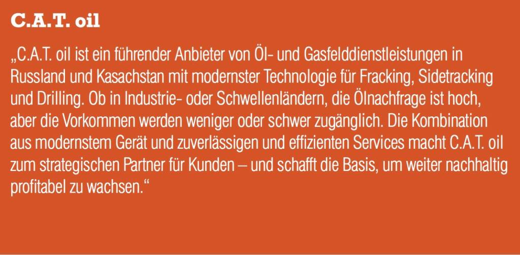 C.A.T. Oil „C.A.T. oil ist ein führender Anbieter von Öl- und Gasfelddienstleistungen in Russland und Kasachstan mit modernster Technologie für Fracking, Sidetracking und Drilling. Ob in Industrie- oder Schwellenländern, die Ölnachfrage ist hoch, aber die Vorkommen werden weniger oder schwer zugänglich. Die Kombination aus modernstem Gerät und zuverlässigen und effizienten Services macht C.A.T. oil zum strategischen Partner für Kunden – und schafft die Basis, um weiter nachhaltig profitabel zu wachsen.“ (05.09.2014) 