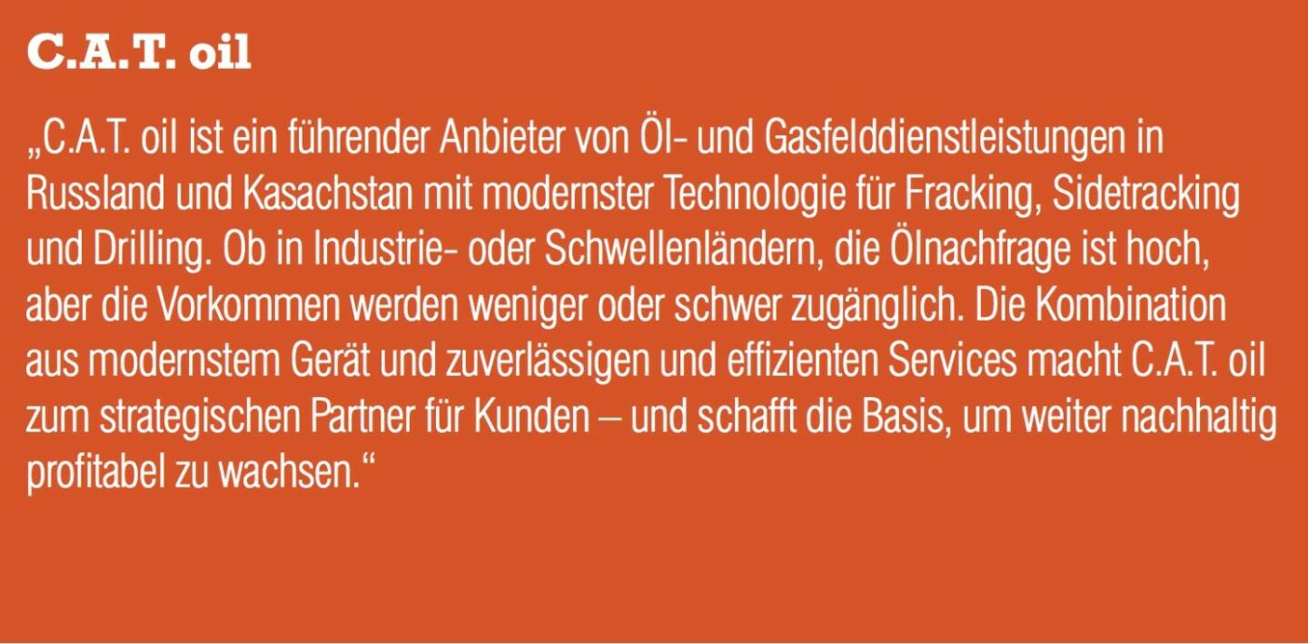 C.A.T. Oil „C.A.T. oil ist ein führender Anbieter von Öl- und Gasfelddienstleistungen in Russland und Kasachstan mit modernster Technologie für Fracking, Sidetracking und Drilling. Ob in Industrie- oder Schwellenländern, die Ölnachfrage ist hoch, aber die Vorkommen werden weniger oder schwer zugänglich. Die Kombination aus modernstem Gerät und zuverlässigen und effizienten Services macht C.A.T. oil zum strategischen Partner für Kunden – und schafft die Basis, um weiter nachhaltig profitabel zu wachsen.“