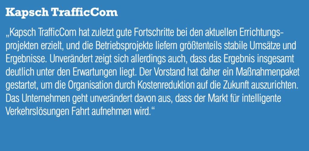 Kapsch TrafficCom „Kapsch TrafficCom hat zuletzt gute Fortschritte bei den aktuellen Errichtungs- projekten erzielt, und die Betriebsprojekte liefern größtenteils stabile Umsätze und Ergebnisse. Unverändert zeigt sich allerdings auch, dass das Ergebnis insgesamt deutlich unter den Erwartungen liegt. Der Vorstand hat daher ein Maßnahmenpaket gestartet, um die Organisation durch Kostenreduktion auf die Zukunft auszurichten. Das Unternehmen geht unverändert davon aus, dass der Markt für intelligente Verkehrslösungen Fahrt aufnehmen wird.“ (05.09.2014) 