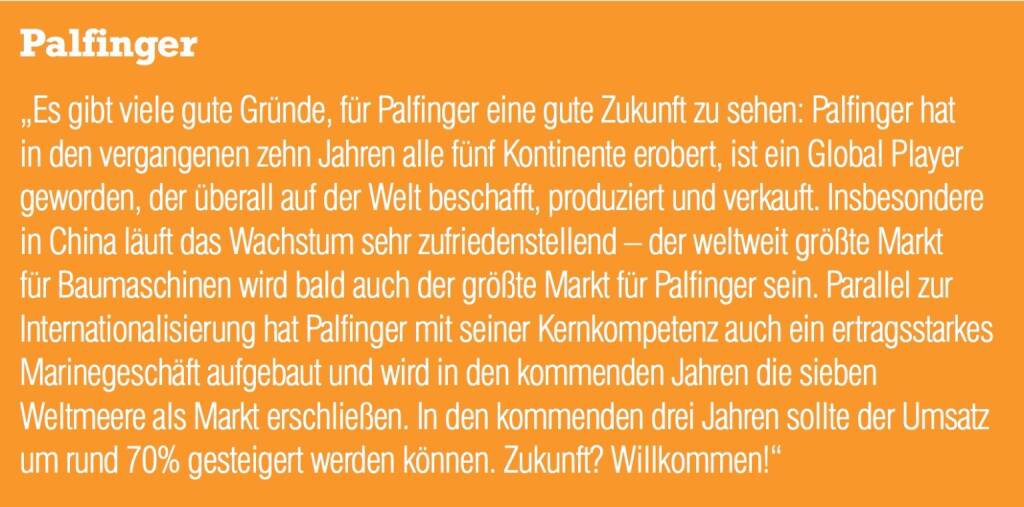 Palfinger „Es gibt viele gute Gründe, für Palfinger eine gute Zukunft zu sehen: Palfinger hat in den vergangenen zehn Jahren alle fünf Kontinente erobert, ist ein Global Player geworden, der überall auf der Welt beschafft, produziert und verkauft. Insbesondere in China läuft das Wachstum sehr zufriedenstellend – der weltweit größte Markt für Baumaschinen wird bald auch der größte Markt für Palfinger sein. Parallel zur Internationalisierung hat Palfinger mit seiner Kernkompetenz auch ein ertragsstarkes Marinegeschäft aufgebaut und wird in den kommenden Jahren die sieben Weltmeere als Markt erschließen. In den kommenden drei Jahren sollte der Umsatz um rund 70% gesteigert werden können. Zukunft? Willkommen!“ (05.09.2014) 