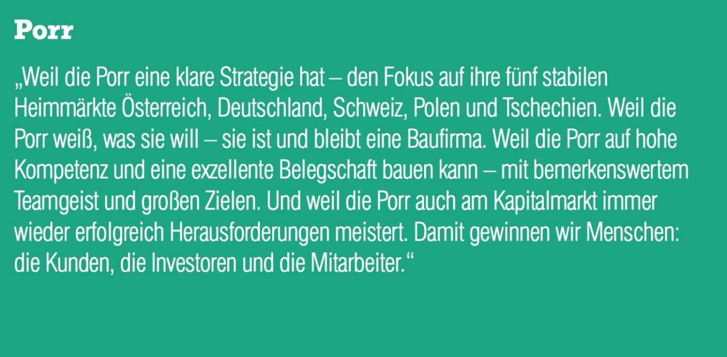 Porr &bdquo;Weil die Porr eine klare Strategie hat &ndash; den Fokus auf ihre f&uuml;nf stabilen Heimm&auml;rkte &Ouml;sterreich, Deutschland, Schweiz, Polen und Tschechien. Weil die Porr wei&szlig;, was sie will &ndash; sie ist und bleibt eine Baufirma. Weil die Porr auf hohe Kompetenz und eine exzellente Belegschaft bauen kann &ndash; mit bemerkenswertem Teamgeist und gro&szlig;en Zielen. Und weil die Porr auch am Kapitalmarkt immer wieder erfolgreich Herausforderungen meistert. Damit gewinnen wir Menschen: die Kunden, die Investoren und die Mitarbeiter.&ldquo;