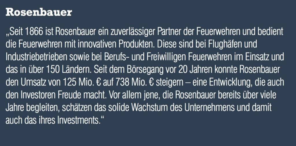 Rosenbauer „Seit 1866 ist Rosenbauer ein zuverlässiger Partner der Feuerwehren und bedient die Feuerwehren mit innovativen Produkten. Diese sind bei Flughäfen und Industriebetrieben sowie bei Berufs- und Freiwilligen Feuerwehren im Einsatz und das in über 150 Ländern. Seit dem Börsegang vor 20 Jahren konnte Rosenbauer den Umsatz von 125 Mio. € auf 738 Mio. € steigern – eine Entwicklung, die auch den Investoren Freude macht. Vor allem jene, die Rosenbauer bereits über viele Jahre begleiten, schätzen das solide Wachstum des Unternehmens und damit auch das ihres Investments.“ (05.09.2014) 