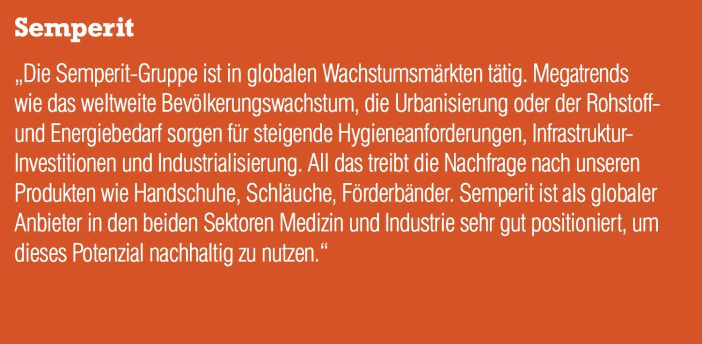 Semperit „Die Semperit-Gruppe ist in globalen Wachstumsmärkten tätig. Megatrends wie das weltweite Bevölkerungswachstum, die Urbanisierung oder der Rohstoff- und Energiebedarf sorgen für steigende Hygieneanforderungen, Infrastruktur- Investitionen und Industrialisierung. All das treibt die Nachfrage nach unseren Produkten wie Handschuhe, Schläuche, Förderbänder. Semperit ist als globaler Anbieter in den beiden Sektoren Medizin und Industrie sehr gut positioniert, um dieses Potenzial nachhaltig zu nutzen.“