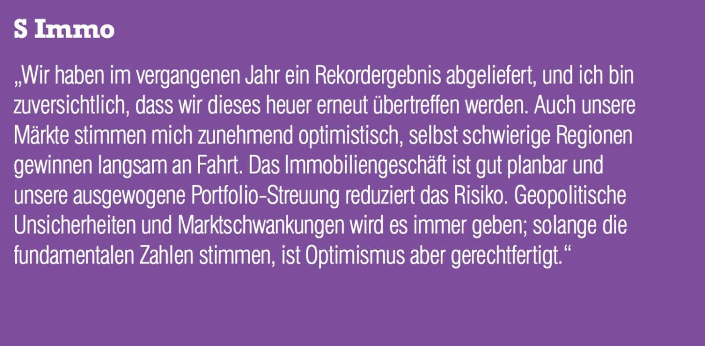 S Immo „Wir haben im vergangenen Jahr ein Rekordergebnis abgeliefert, und ich bin zuversichtlich, dass wir dieses heuer erneut übertreffen werden. Auch unsere Märkte stimmen mich zunehmend optimistisch, selbst schwierige Regionen gewinnen langsam an Fahrt. Das Immobiliengeschäft ist gut planbar und unsere ausgewogene Portfolio-Streuung reduziert das Risiko. Geopolitische Unsicherheiten und Marktschwankungen wird es immer geben; solange die fundamentalen Zahlen stimmen, ist Optimismus aber gerechtfertigt.“