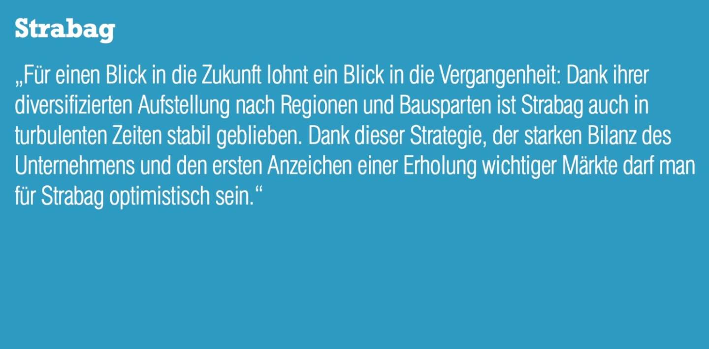 Strabag &bdquo;F&uuml;r einen Blick in die Zukunft lohnt ein Blick in die Vergangenheit: Dank ihrer diversifizierten Aufstellung nach Regionen und Bausparten ist Strabag auch in turbulenten Zeiten stabil geblieben. Dank dieser Strategie, der starken Bilanz des Unternehmens und den ersten Anzeichen einer Erholung wichtiger M&auml;rkte darf man f&uuml;r Strabag optimistisch sein.&ldquo;