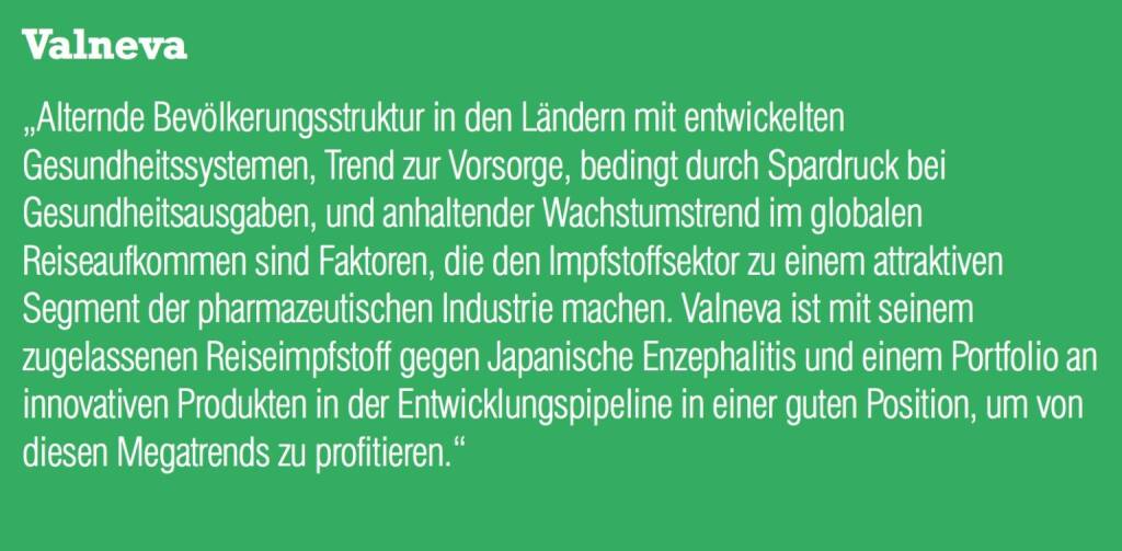 Valneva „Alternde Bevölkerungsstruktur in den Ländern mit entwickelten Gesundheitssystemen, Trend zur Vorsorge, bedingt durch Spardruck bei Gesundheitsausgaben, und anhaltender Wachstumstrend im globalen Reiseaufkommen sind Faktoren, die den Impfstoffsektor zu einem attraktiven Segment der pharmazeutischen Industrie machen. Valneva ist mit seinem zugelassenen Reiseimpfstoff gegen Japanische Enzephalitis und einem Portfolio an innovativen Produkten in der Entwicklungspipeline in einer guten Position, um von diesen Megatrends zu profitieren.“ (05.09.2014) 