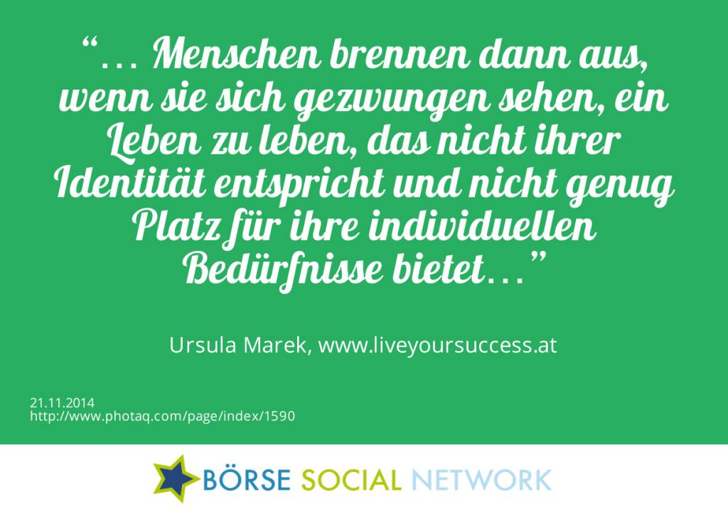 “… Menschen brennen dann aus, wenn sie sich gezwungen sehen, ein Leben zu leben, das nicht ihrer Identität entspricht und nicht genug Platz für ihre individuellen Bedürfnisse bietet…” Ursula Marek, http://www.liveyoursuccess.at (21.11.2014) 