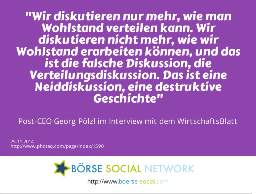 Wir diskutieren nur mehr, wie man Wohlstand verteilen kann. Wir diskutieren nicht mehr, wie wir Wohlstand erarbeiten können, und das ist die falsche Diskussion, die Verteilungsdiskussion. Das ist eine Neiddiskussion, eine destruktive Geschichte -  Post-CEO Georg Pölzl im Interview mit dem WirtschaftsBlatt (25.11.2014) 