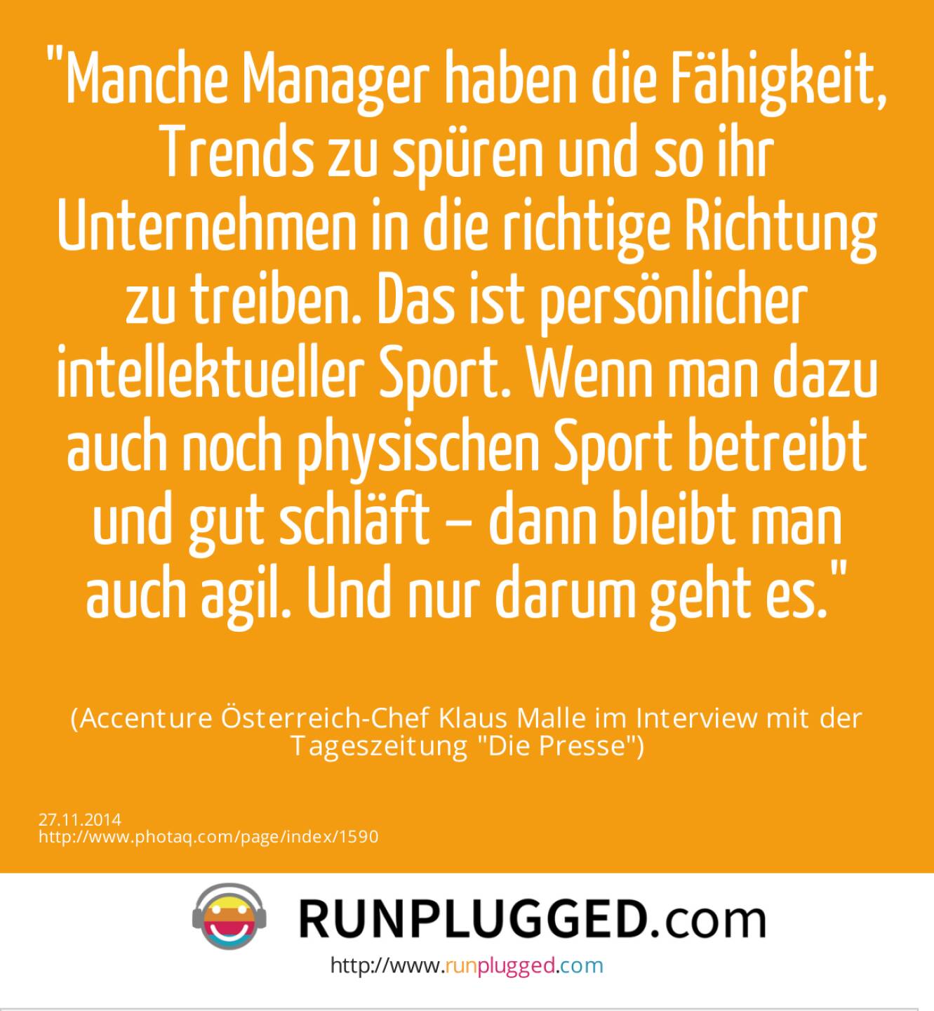 Manche Manager haben die Fähigkeit, Trends zu spüren und so ihr Unternehmen in die richtige Richtung zu treiben. Das ist persönlicher intellektueller Sport. Wenn man dazu auch noch physischen Sport betreibt und gut schläft – dann bleibt man auch agil. Und nur darum geht es.(Accenture Österreich-Chef Klaus Malle im Interview mit der Tageszeitung Die Presse)