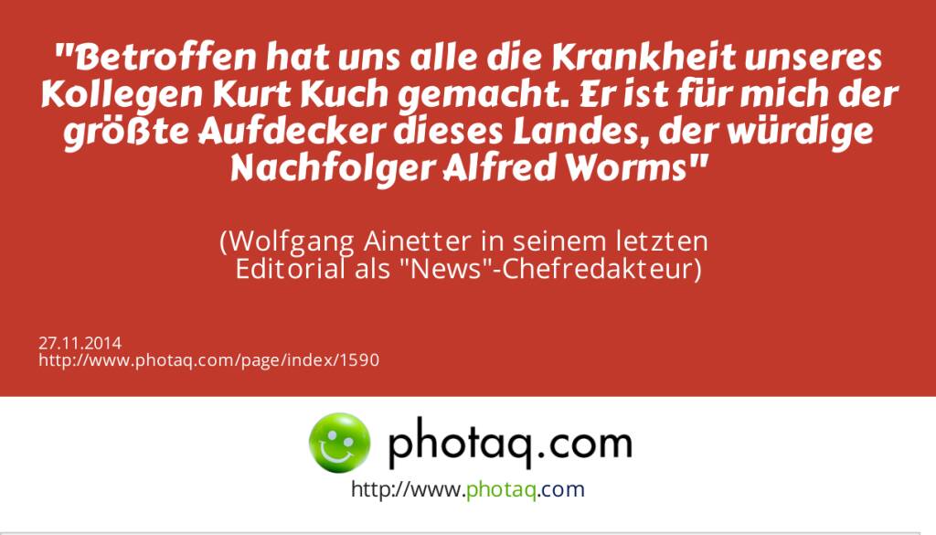 Betroffen hat uns alle die Krankheit unseres Kollegen Kurt Kuch gemacht. Er ist für mich der größte Aufdecker dieses Landes, der würdige Nachfolger Alfred Worms  (Wolfgang Ainetter in seinem letzten Editorial als News-Chefredakteur) (27.11.2014) 