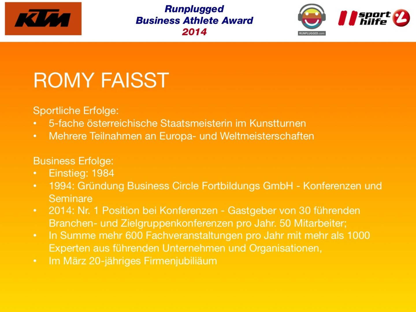 ROMY FAISST: Sportliche Erfolge: 5-fache österreichische Staatsmeisterin im Kunstturnen, Mehrere Teilnahmen an Europa- und Weltmeisterschaften
Business Erfolge: Einstieg: 1984, 1994: Gründung Business Circle Fortbildungs GmbH - Konferenzen und Seminare , 2014: Nr. 1 Position bei Konferenzen - Gastgeber von 30 führenden Branchen- und Zielgruppenkonferenzen pro Jahr. 50 Mitarbeiter; In Summe mehr 600 Fachveranstaltungen pro Jahr mit mehr als 1000 Experten aus führenden Unternehmen und Organisationen, Im März 20-jähriges Firmenjubiliäum