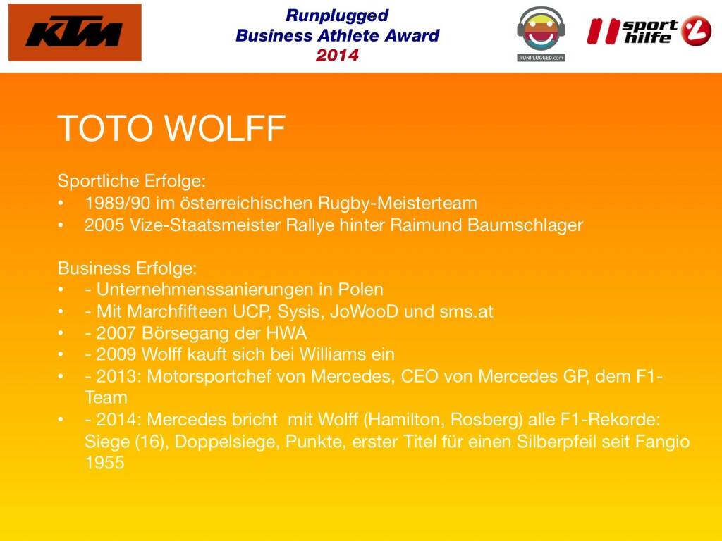 TOTO WOLFF: Sportliche Erfolge: 1989/90 im österreichischen Rugby-Meisterteam, 2005 Vize-Staatsmeister Rallye hinter Raimund Baumschlager
Business Erfolge: - Unternehmenssanierungen in Polen, - Mit Marchfifteen UCP, Sysis, JoWooD und sms.at , - 2007 Börsegang der HWA, - 2009 Wolff kauft sich bei Williams ein, - 2013: Motorsportchef von Mercedes, CEO von Mercedes GP, dem F1-Team, - 2014: Mercedes bricht  mit Wolff (Hamilton, Rosberg) alle F1-Rekorde: Siege (16), Doppelsiege, Punkte, erster Titel für einen Silberpfeil seit Fangio 1955 (02.12.2014) 