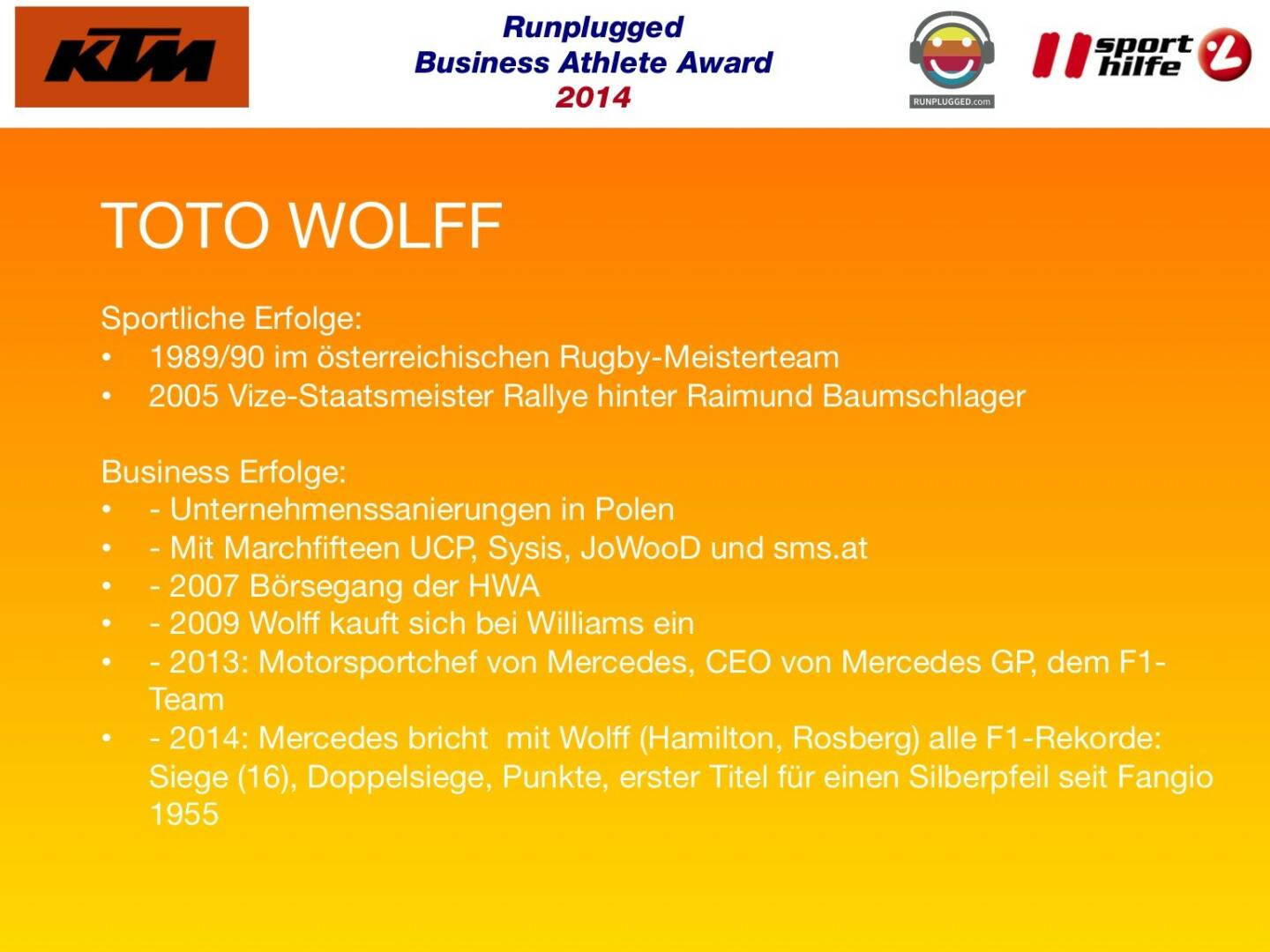 TOTO WOLFF: Sportliche Erfolge: 1989/90 im österreichischen Rugby-Meisterteam, 2005 Vize-Staatsmeister Rallye hinter Raimund Baumschlager
Business Erfolge: - Unternehmenssanierungen in Polen, - Mit Marchfifteen UCP, Sysis, JoWooD und sms.at , - 2007 Börsegang der HWA, - 2009 Wolff kauft sich bei Williams ein, - 2013: Motorsportchef von Mercedes, CEO von Mercedes GP, dem F1-Team, - 2014: Mercedes bricht  mit Wolff (Hamilton, Rosberg) alle F1-Rekorde: Siege (16), Doppelsiege, Punkte, erster Titel für einen Silberpfeil seit Fangio 1955