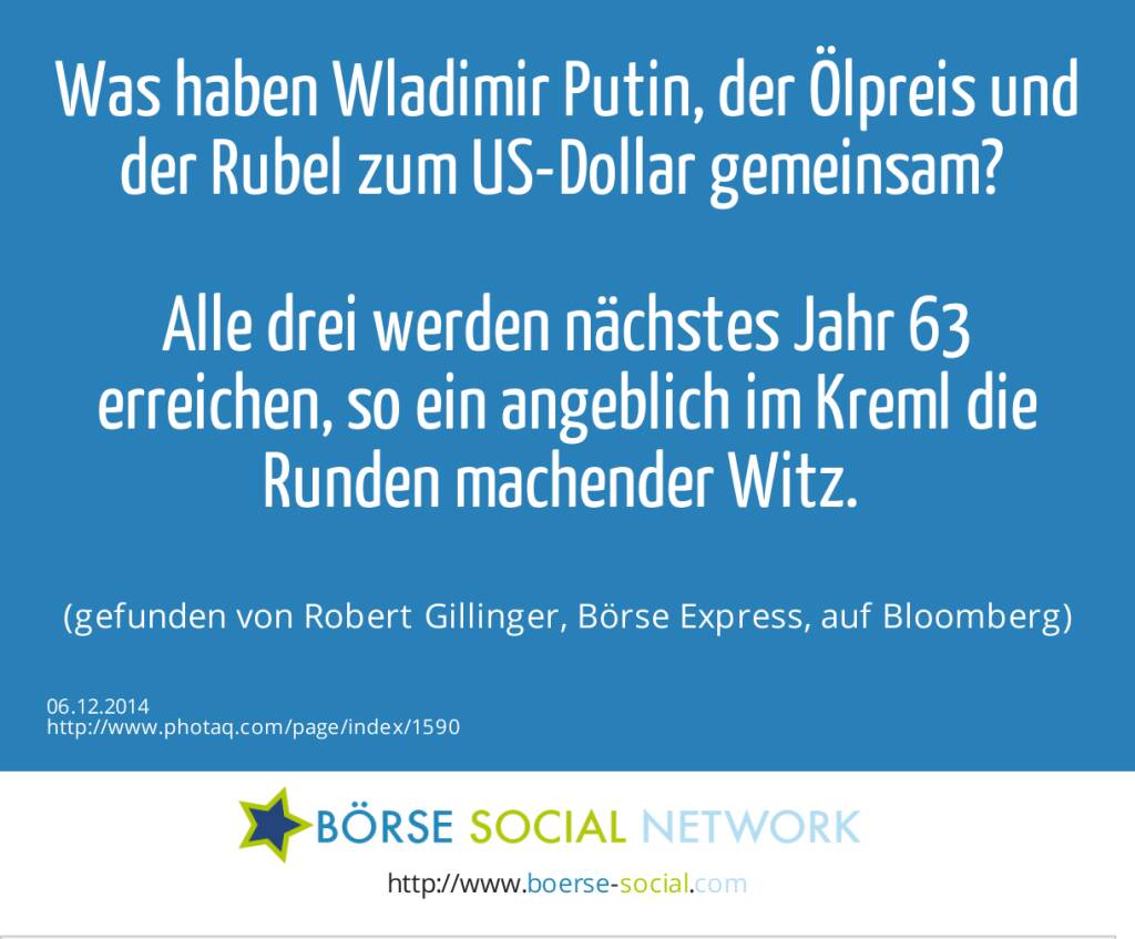 Was haben Wladimir Putin, der Ölpreis und der Rubel zum US-Dollar gemeinsam? Alle drei werden nächstes Jahr 63 erreichen, so ein angeblich im Kreml die Runden machender Witz. (gefunden von Robert Gillinger, Börse Express, auf Bloomberg) (06.12.2014) 