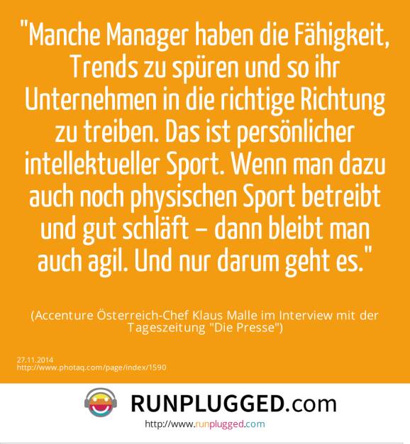 Manche Manager haben die Fähigkeit, Trends zu spüren und so ihr Unternehmen in die richtige Richtung zu treiben. Das ist persönlicher intellektueller Sport. Wenn man dazu auch noch physischen Sport betreibt und gut schläft – dann bleibt man auch agil. Und nur darum geht es.(Accenture Österreich-Chef Klaus Malle im Interview mit der Tageszeitung Die Presse) (07.12.2014) 