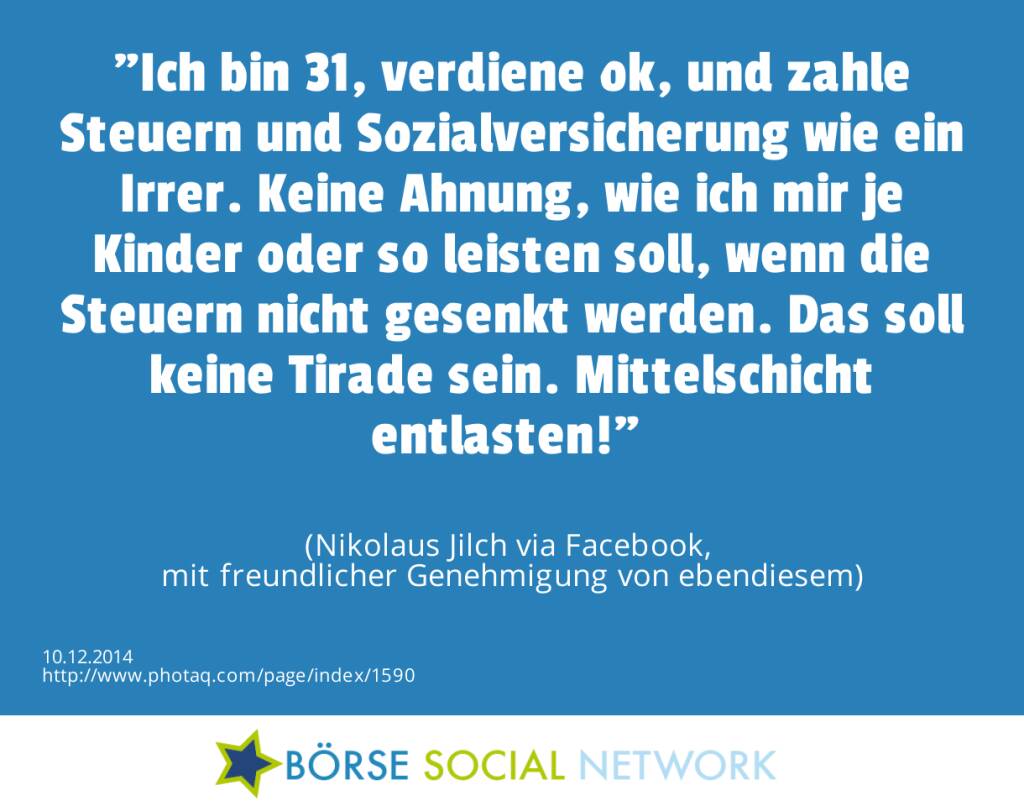 Ich bin 31, verdiene ok, und zahle Steuern und Sozialversicherung wie ein Irrer. Keine Ahnung, wie ich mir je Kinder oder so leisten soll, wenn die Steuern nicht gesenkt werden. Das soll keine Tirade sein. Mittelschicht entlasten!  (Nikolaus Jilch via Facebook, mit freundlicher Genehmigung von ebendiesem) (10.12.2014) 