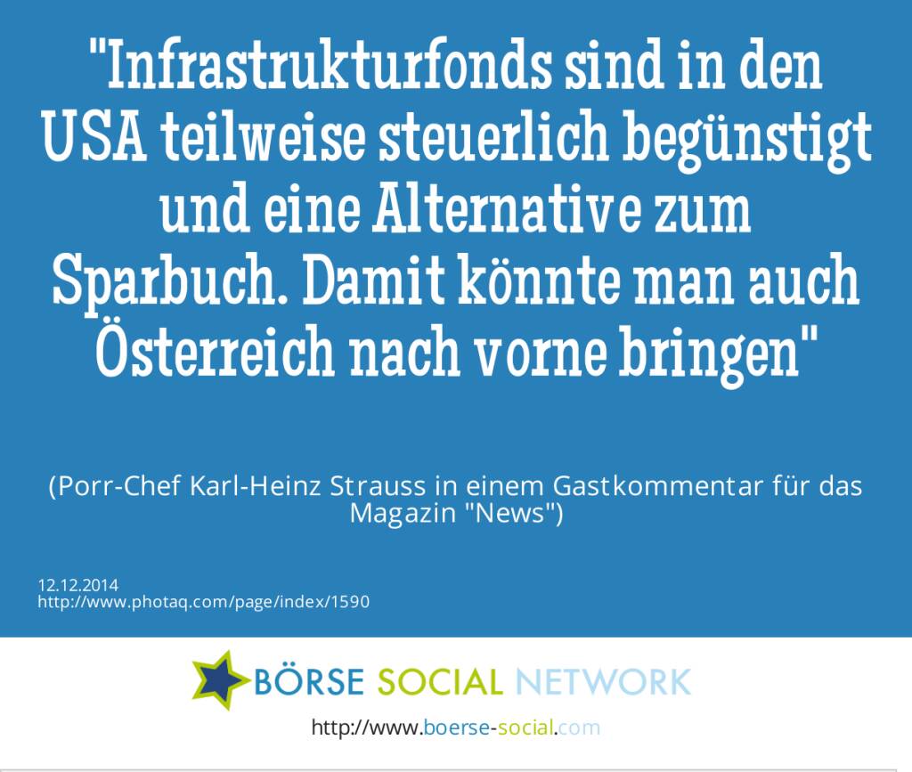 Infrastrukturfonds sind in den USA teilweise steuerlich begünstigt und eine Alternative zum Sparbuch. Damit könnte man auch Österreich nach vorne bringen(Porr-Chef Karl-Heinz Strauss in einem Gastkommentar für das Magazin News) (12.12.2014) 