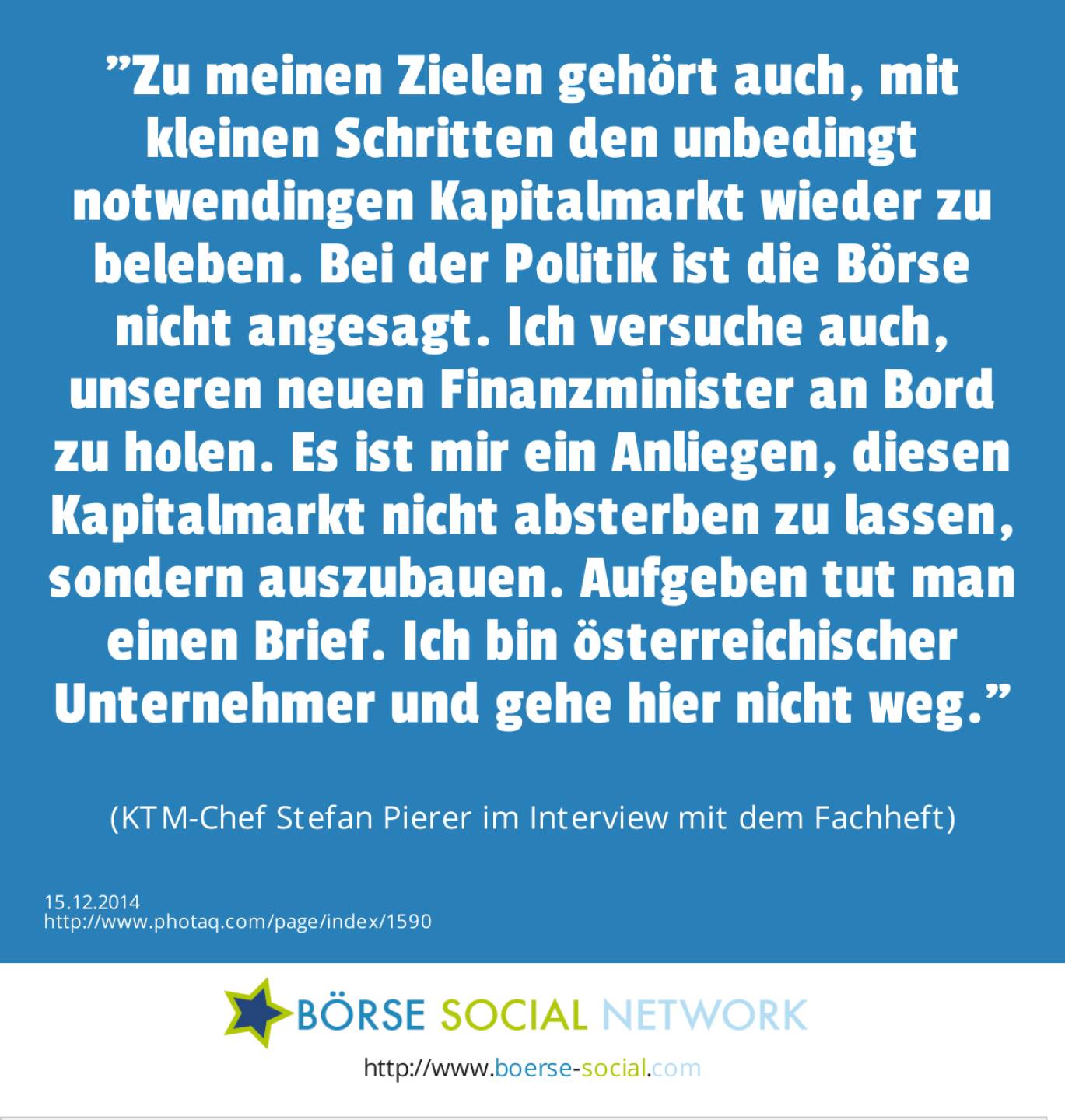 Zu meinen Zielen gehört auch, mit kleinen Schritten den unbedingt notwendingen Kapitalmarkt wieder zu beleben. Bei der Politik ist die Börse nicht angesagt. Ich versuche auch, unseren neuen Finanzminister an Bord zu holen. Es ist mir ein Anliegen, diesen Kapitalmarkt nicht absterben zu lassen, sondern auszubauen. Aufgeben tut man einen Brief. Ich bin österreichischer Unternehmer und gehe hier nicht weg. (KTM-Chef Stefan Pierer im Interview mit dem Fachheft)