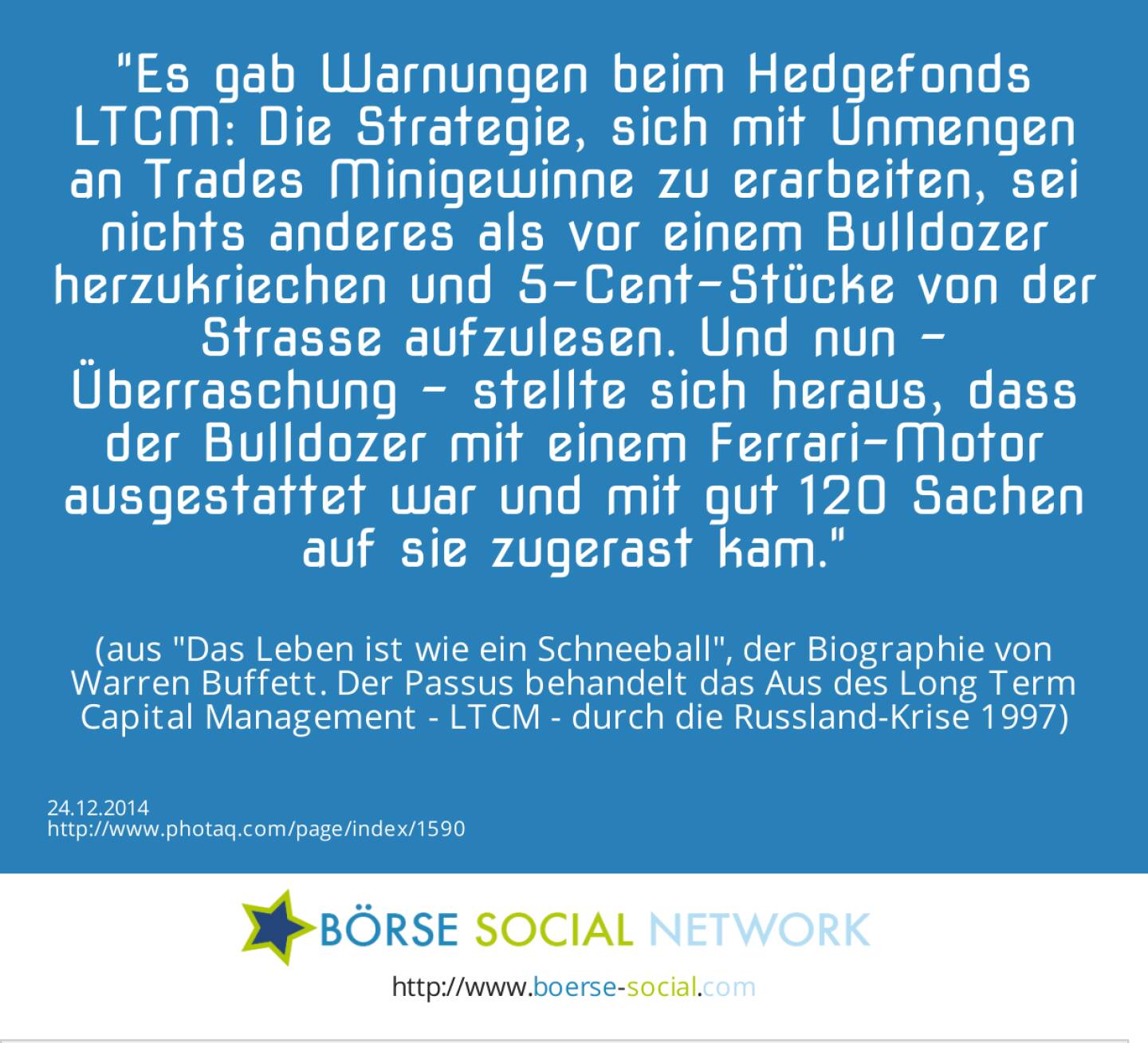 Es gab Warnungen beim Hedgefonds LTCM: Die Strategie, sich mit Unmengen an Trades Minigewinne zu erarbeiten, sei nichts anderes als vor einem Bulldozer herzukriechen und 5-Cent-Stücke von der Strasse aufzulesen. Und nun - Überraschung - stellte sich heraus, dass der Bulldozer mit einem Ferrari-Motor ausgestattet war und mit gut 120 Sachen auf sie zugerast kam. (aus Das Leben ist wie ein Schneeball, der Biographie von Warren Buffett. Der Passus behandelt das Aus des Long Term Capital Management - LTCM - durch die Russland-Krise 1997)