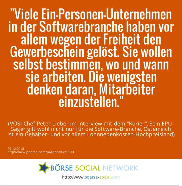 Viele Ein-Personen-Unternehmen in der Softwarebranche haben vor allem wegen der Freiheit den Gewerbeschein gelöst. Sie wollen selbst bestimmen, wo und wann sie arbeiten. Die wenigsten denken daran, Mitarbeiter einzustellen. (VÖSI-Chef Peter Lieber im Interview mit dem Kurier. Sein EPU-Sager gilt wohl nicht nur für die Software-Branche, Österreich ist ein Gehälter- und vor allem Lohnnebenkosten-Hochpreisland) (25.12.2014) 