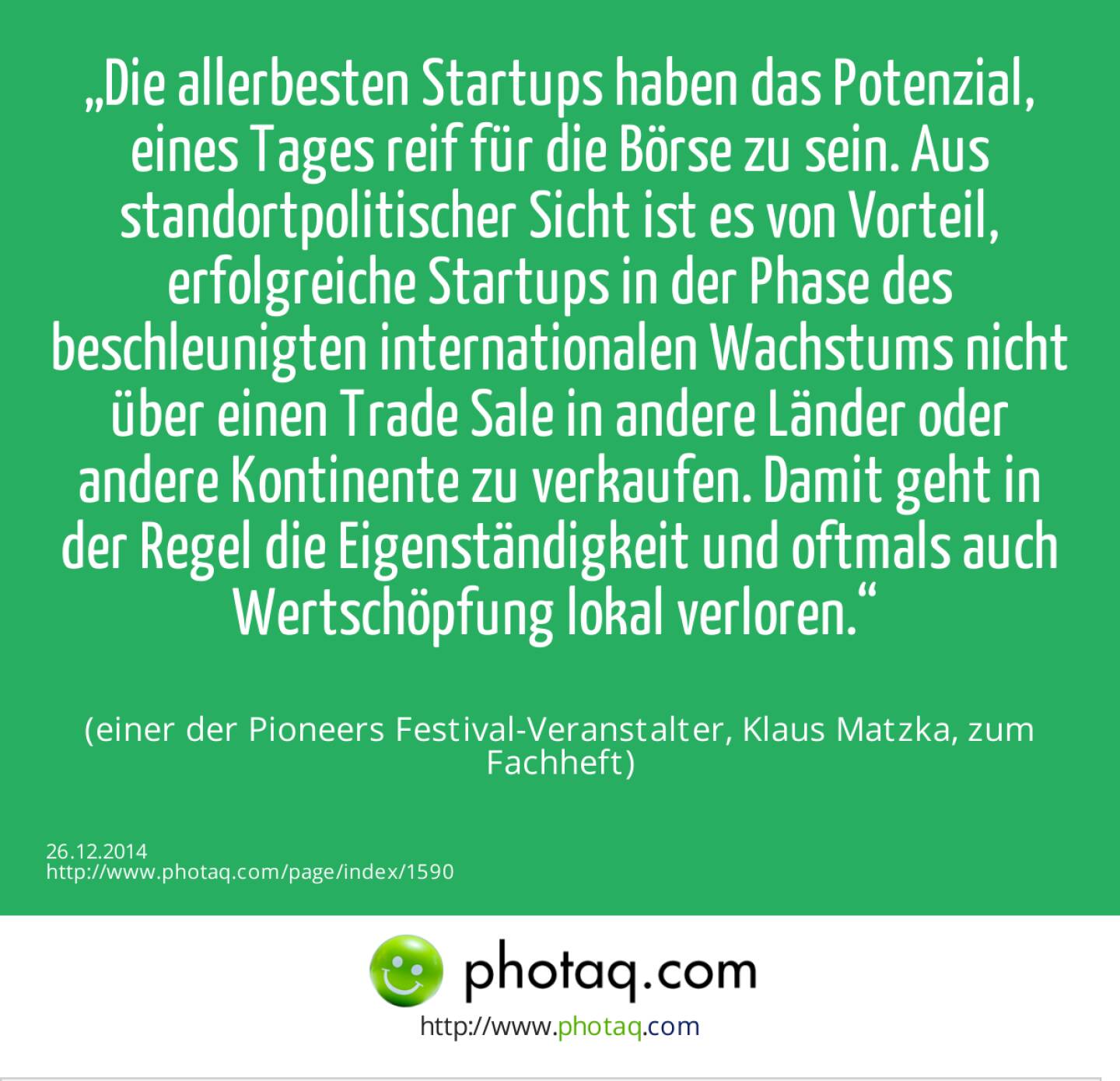 „Die allerbesten Startups haben das Potenzial, eines Tages reif für die Börse zu sein. Aus standortpolitischer Sicht ist es von Vorteil, erfolgreiche Startups in der Phase des beschleunigten internationalen Wachstums nicht über einen Trade Sale in andere Länder oder andere Kontinente zu verkaufen. Damit geht in der Regel die Eigenständigkeit und oftmals auch Wertschöpfung lokal verloren.“ (einer der Pioneers Festival-Veranstalter, Klaus Matzka, zum Fachheft) 