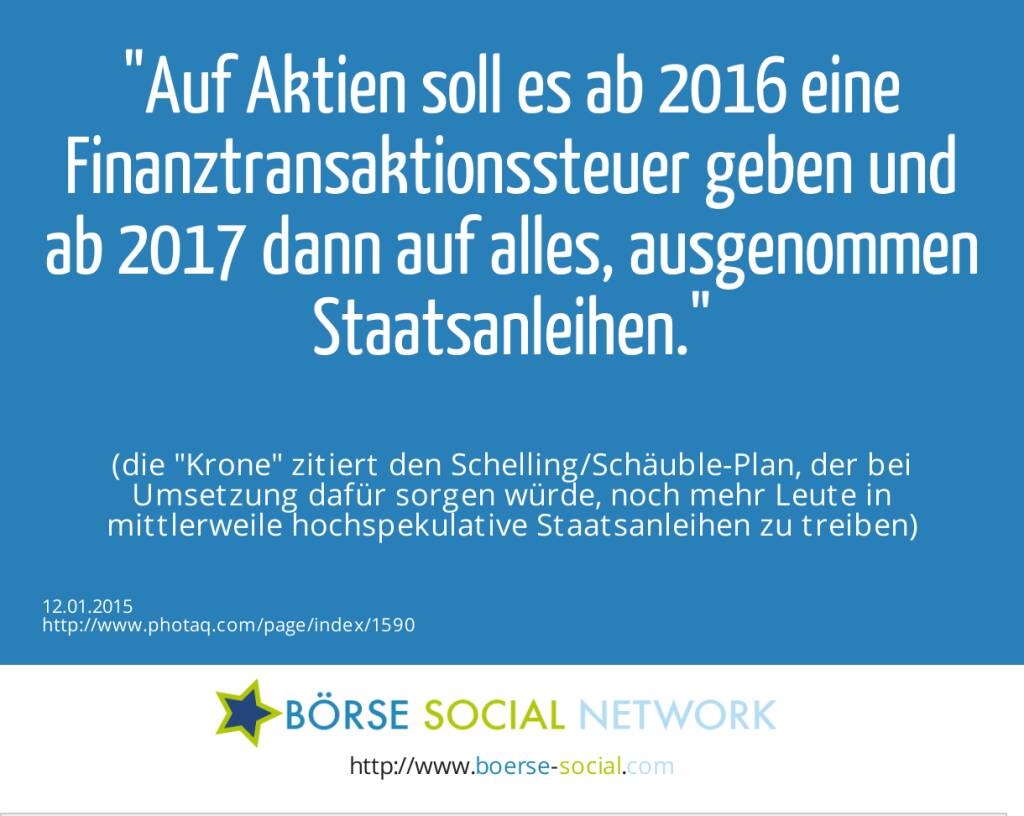 Auf Aktien soll es ab 2016 eine Finanztransaktionssteuer geben und ab 2017 dann auf alles, ausgenommen Staatsanleihen. (die Krone zitiert den Schelling/Schäuble-Plan, der bei Umsetzung dafür sorgen würde, noch mehr Leute in mittlerweile hochspekulative Staatsanleihen zu treiben) (12.01.2015) 