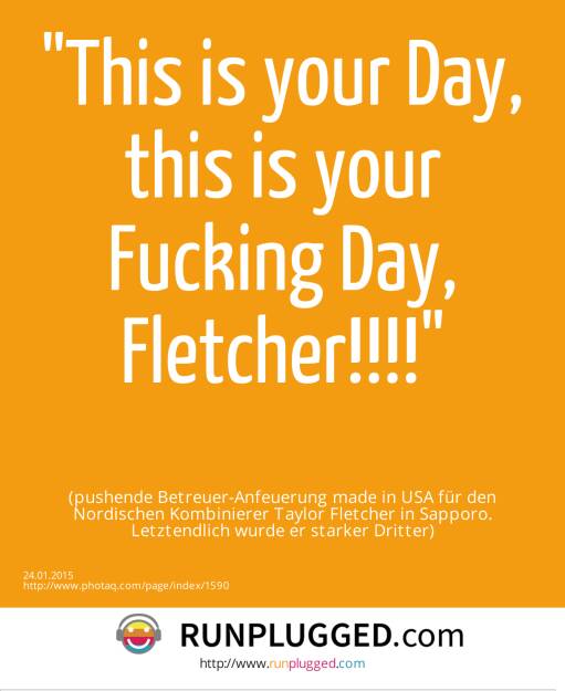 This is your Day, this is your Fucking Day, Fletcher!!!! (pushende Betreuer-Anfeuerung made in USA für den Nordischen Kombinierer Taylor Fletcher in Sapporo. Letztendlich wurde er starker Dritter) (24.01.2015) 