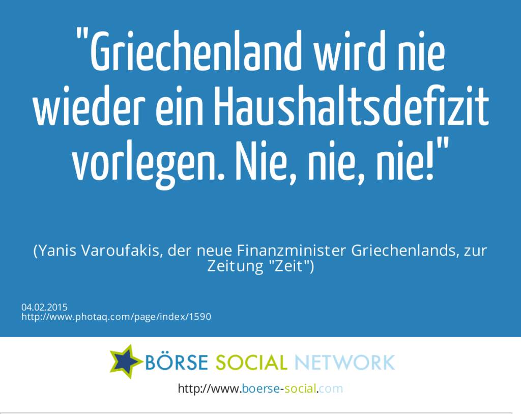 Griechenland wird nie wieder ein Haushaltsdefizit vorlegen. Nie, nie, nie! (Yanis Varoufakis, der neue Finanzminister Griechenlands, zur Zeitung Zeit) (04.02.2015) 