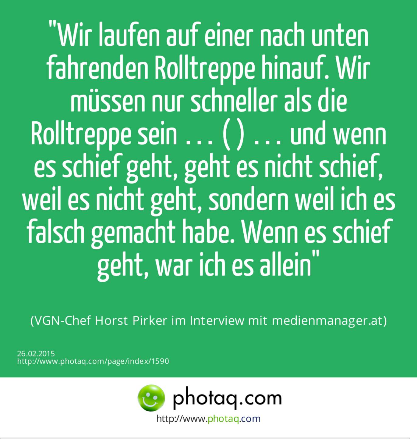 Wir laufen auf einer nach unten fahrenden Rolltreppe hinauf. Wir müssen nur schneller als die Rolltreppe sein … ( ) … und wenn es schief geht, geht es nicht schief, weil es nicht geht, sondern weil ich es falsch gemacht habe. Wenn es schief geht, war ich es allein (VGN-Chef Horst Pirker im Interview mit medienmanager.at)